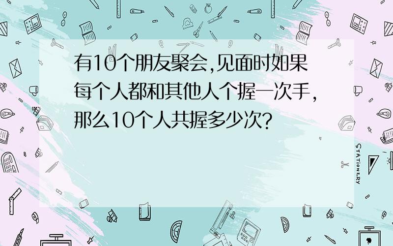 有10个朋友聚会,见面时如果每个人都和其他人个握一次手,那么10个人共握多少次?