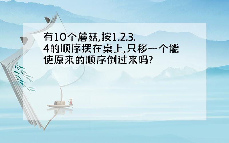 有10个蘑菇,按1.2.3.4的顺序摆在桌上,只移一个能使原来的顺序倒过来吗?