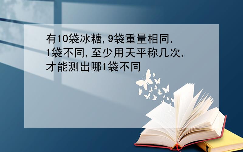 有10袋冰糖,9袋重量相同,1袋不同,至少用天平称几次,才能测出哪1袋不同