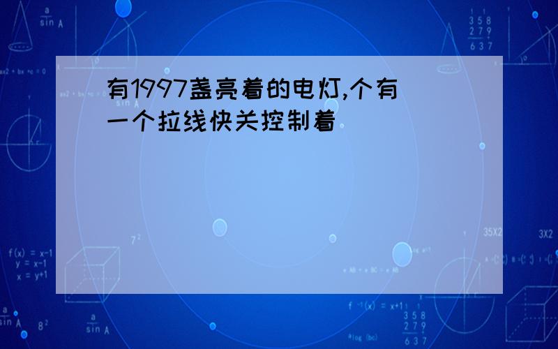 有1997盏亮着的电灯,个有一个拉线快关控制着