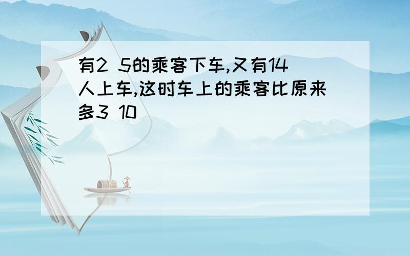 有2 5的乘客下车,又有14人上车,这时车上的乘客比原来多3 10