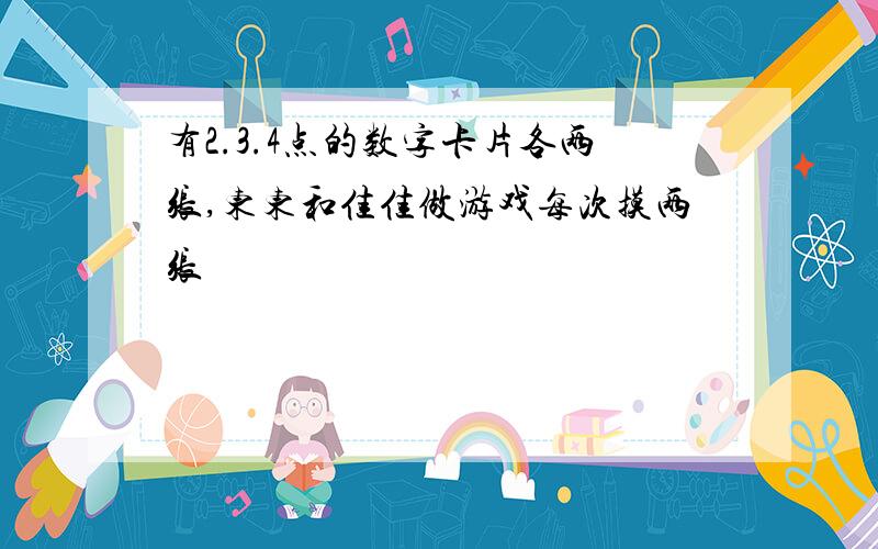 有2.3.4点的数字卡片各两张,东东和佳佳做游戏每次摸两张