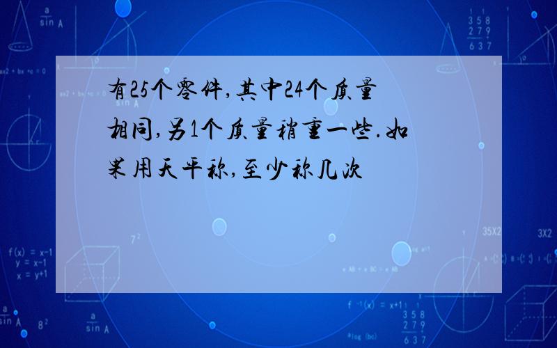 有25个零件,其中24个质量相同,另1个质量稍重一些.如果用天平称,至少称几次