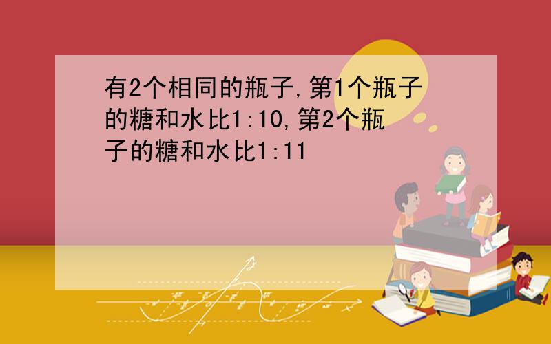 有2个相同的瓶子,第1个瓶子的糖和水比1:10,第2个瓶子的糖和水比1:11