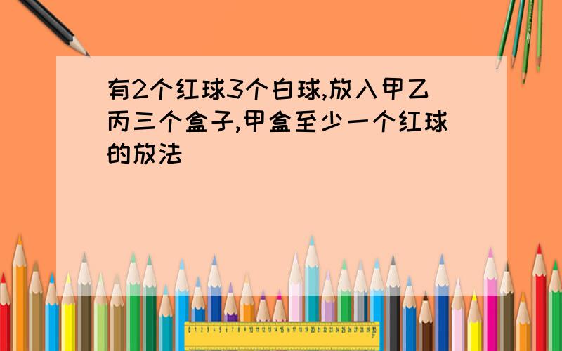 有2个红球3个白球,放入甲乙丙三个盒子,甲盒至少一个红球的放法