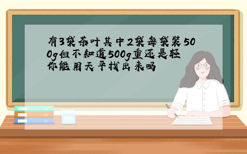 有3袋茶叶其中2袋每袋装500g但不知道500g重还是轻你能用天平找出来吗