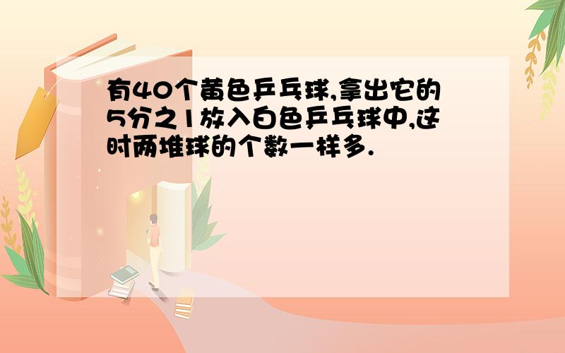 有40个黄色乒乓球,拿出它的5分之1放入白色乒乓球中,这时两堆球的个数一样多.