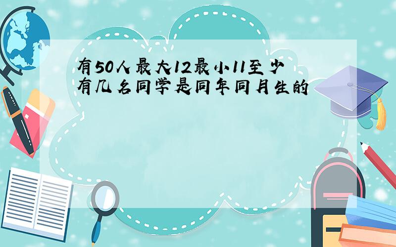 有50人最大12最小11至少有几名同学是同年同月生的