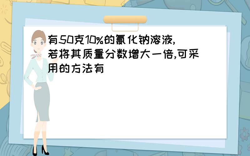 有50克10%的氯化钠溶液,若将其质量分数增大一倍,可采用的方法有