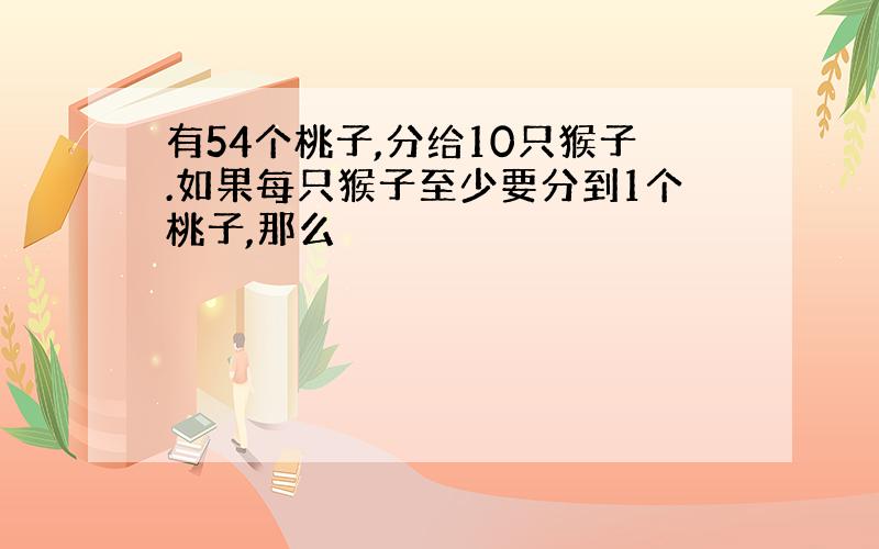 有54个桃子,分给10只猴子.如果每只猴子至少要分到1个桃子,那么