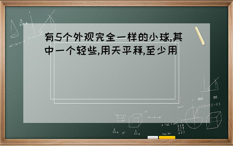 有5个外观完全一样的小球,其中一个轻些,用天平秤,至少用