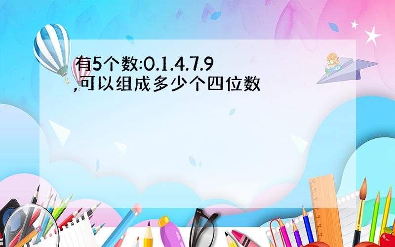 有5个数:0.1.4.7.9,可以组成多少个四位数