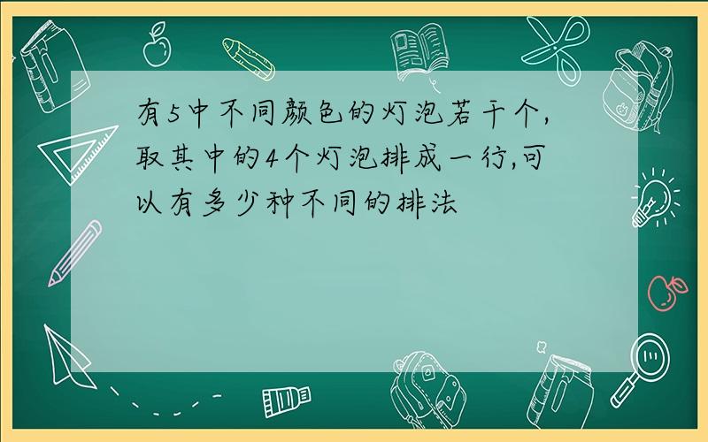 有5中不同颜色的灯泡若干个,取其中的4个灯泡排成一行,可以有多少种不同的排法