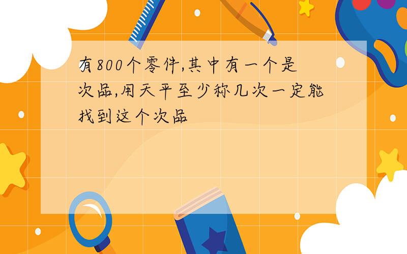 有800个零件,其中有一个是次品,用天平至少称几次一定能找到这个次品