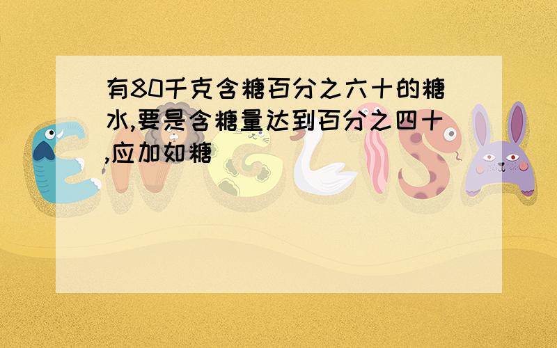 有80千克含糖百分之六十的糖水,要是含糖量达到百分之四十,应加如糖