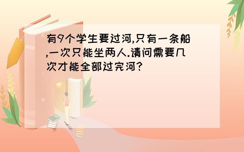 有9个学生要过河,只有一条船,一次只能坐两人.请问需要几次才能全部过完河?