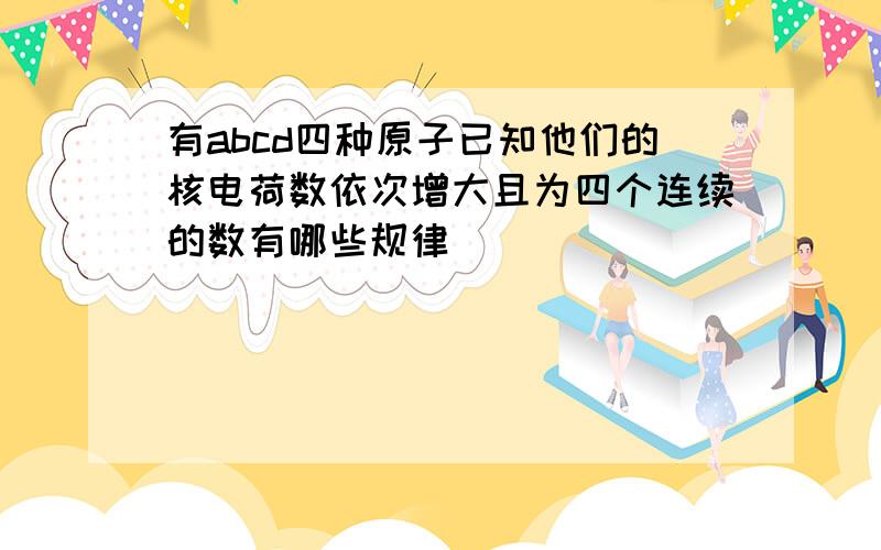 有abcd四种原子已知他们的核电荷数依次增大且为四个连续的数有哪些规律