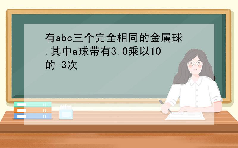 有abc三个完全相同的金属球,其中a球带有3.0乘以10的-3次