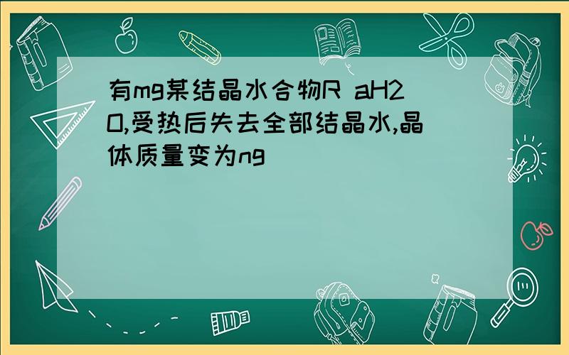 有mg某结晶水合物R aH2O,受热后失去全部结晶水,晶体质量变为ng