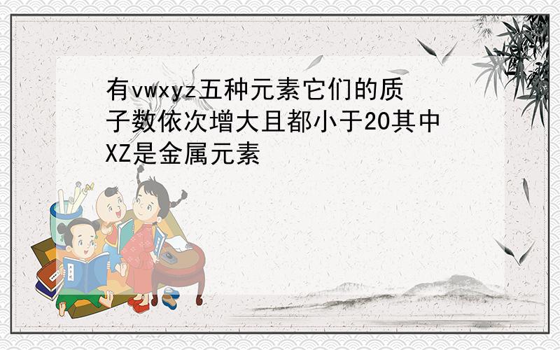 有vwxyz五种元素它们的质子数依次增大且都小于20其中XZ是金属元素