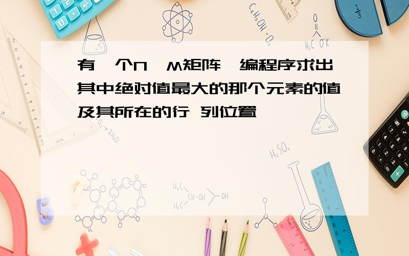 有一个N*M矩阵,编程序求出其中绝对值最大的那个元素的值及其所在的行 列位置