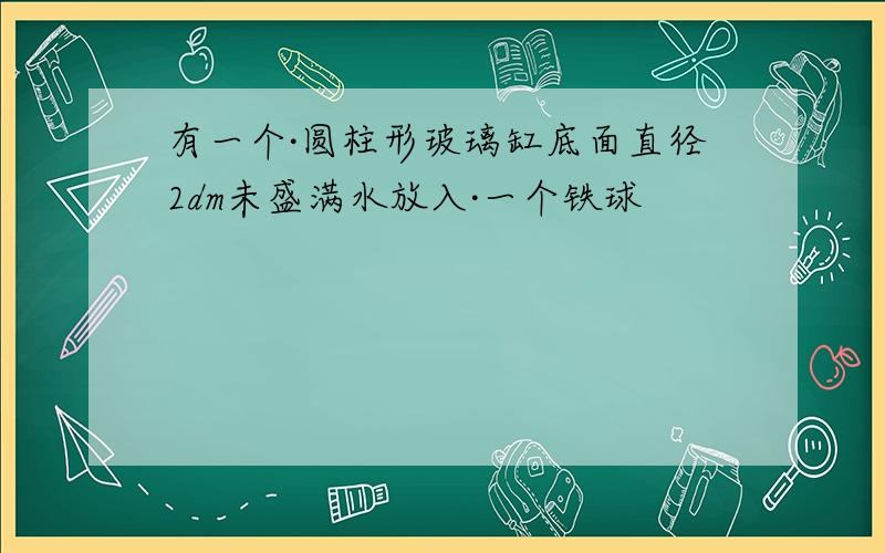 有一个·圆柱形玻璃缸底面直径2dm未盛满水放入·一个铁球