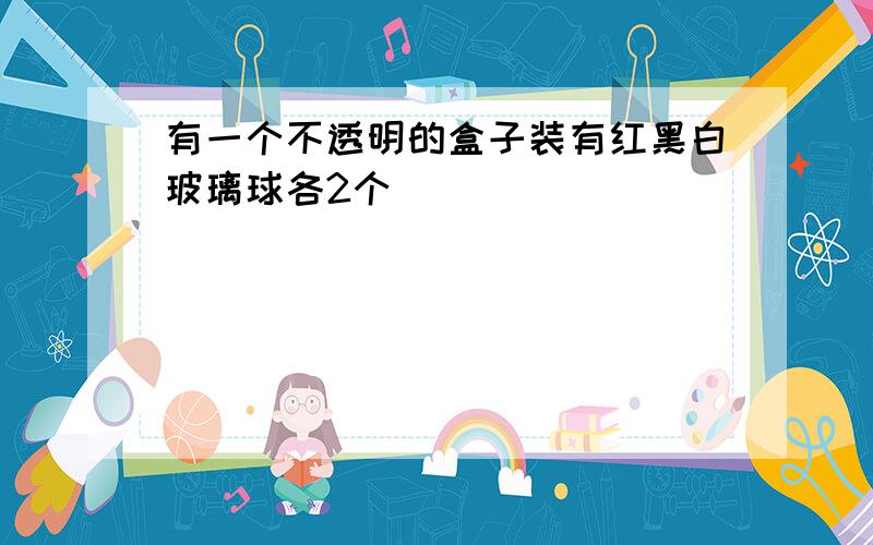 有一个不透明的盒子装有红黑白玻璃球各2个