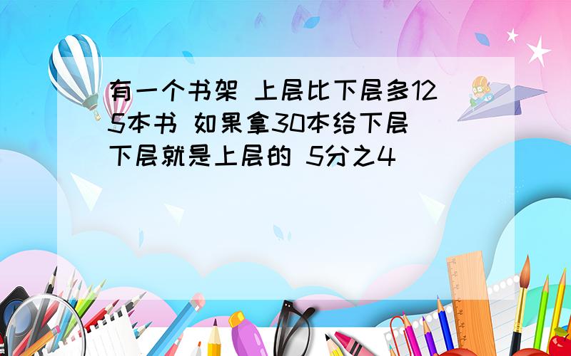 有一个书架 上层比下层多125本书 如果拿30本给下层 下层就是上层的 5分之4