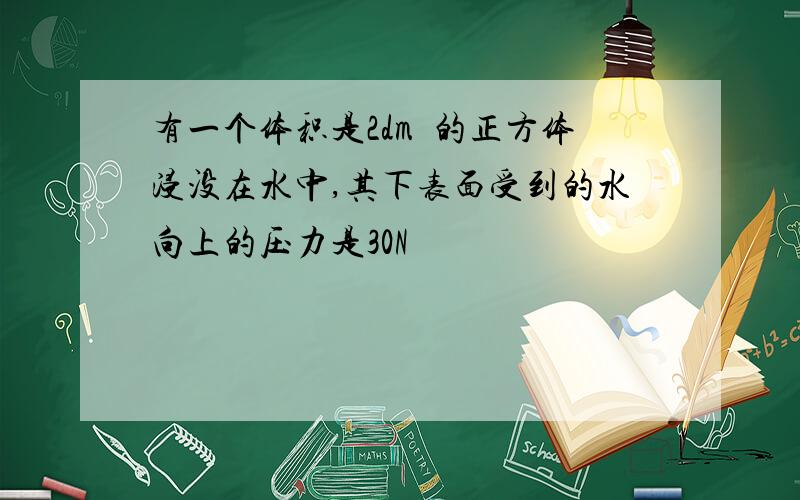 有一个体积是2dm³的正方体浸没在水中,其下表面受到的水向上的压力是30N