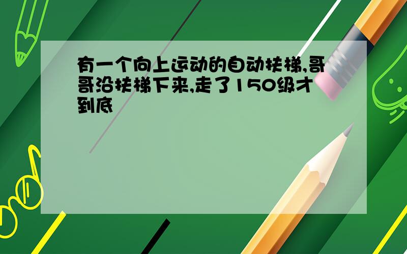 有一个向上运动的自动扶梯,哥哥沿扶梯下来,走了150级才到底