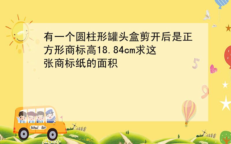 有一个圆柱形罐头盒剪开后是正方形商标高18.84cm求这张商标纸的面积