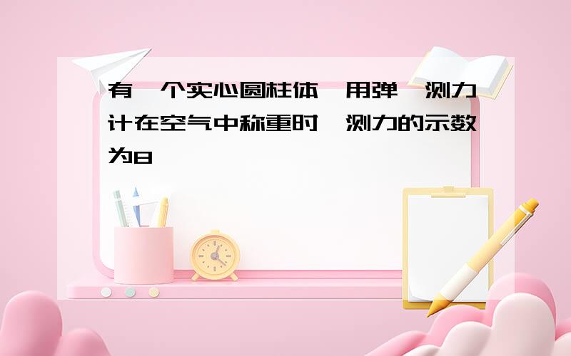 有一个实心圆柱体,用弹簧测力计在空气中称重时,测力的示数为8