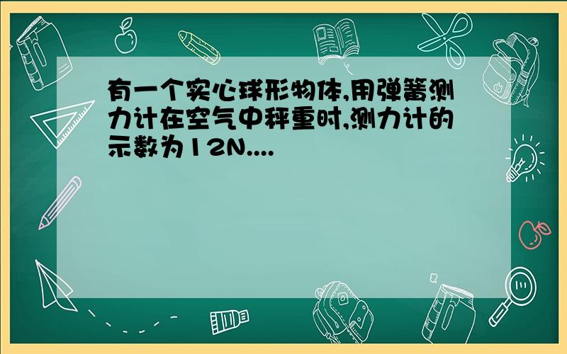 有一个实心球形物体,用弹簧测力计在空气中秤重时,测力计的示数为12N....