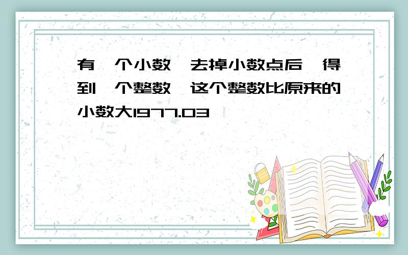 有一个小数,去掉小数点后,得到一个整数,这个整数比原来的小数大1977.03