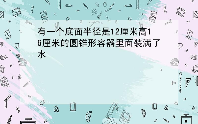 有一个底面半径是12厘米高16厘米的圆锥形容器里面装满了水