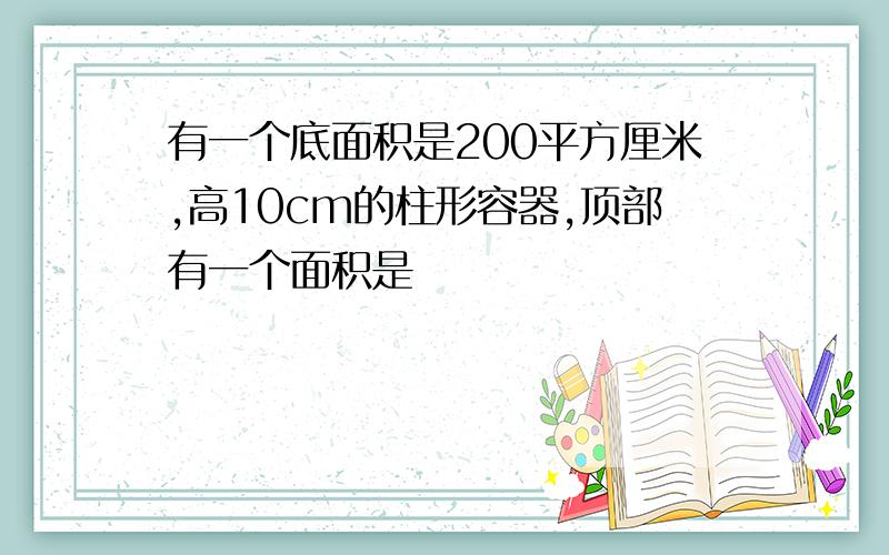 有一个底面积是200平方厘米,高10cm的柱形容器,顶部有一个面积是