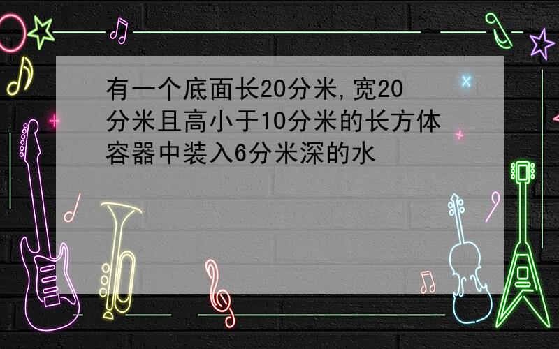 有一个底面长20分米,宽20分米且高小于10分米的长方体容器中装入6分米深的水