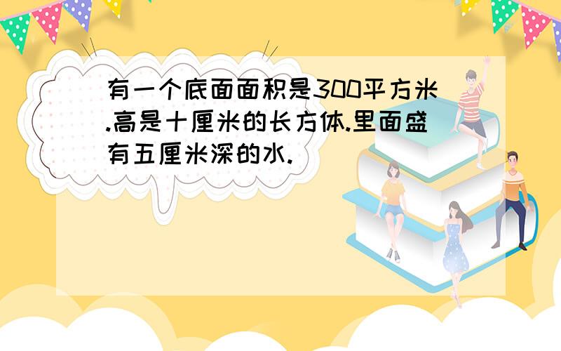 有一个底面面积是300平方米.高是十厘米的长方体.里面盛有五厘米深的水.