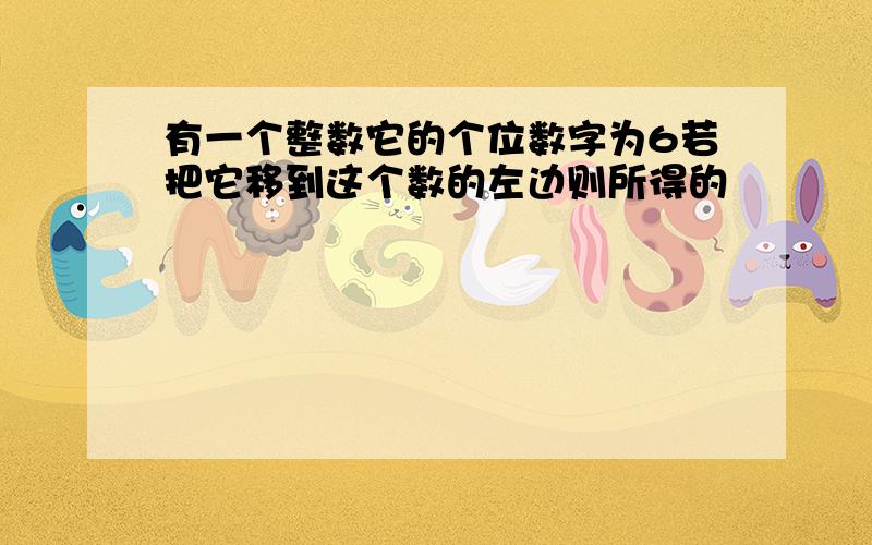 有一个整数它的个位数字为6若把它移到这个数的左边则所得的