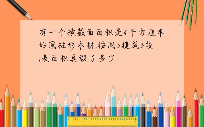 有一个横截面面积是4平方厘米的圆柱形木材,按图3捷成3段,表面积真假了多少