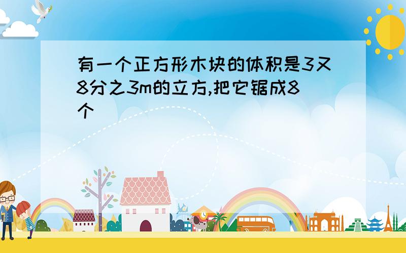 有一个正方形木块的体积是3又8分之3m的立方,把它锯成8个