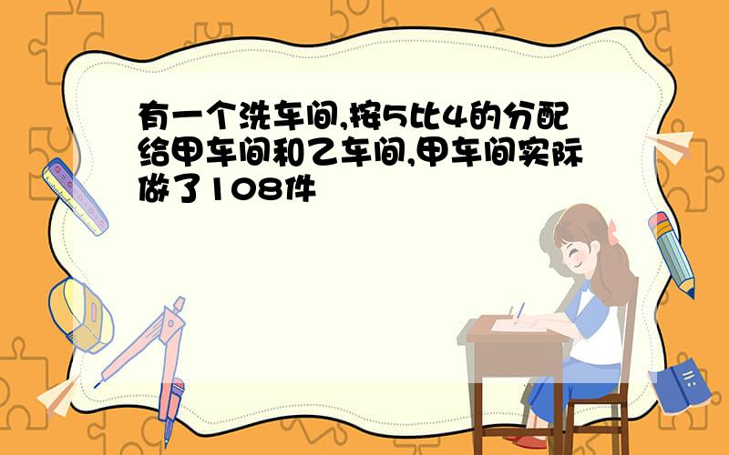 有一个洗车间,按5比4的分配给甲车间和乙车间,甲车间实际做了108件