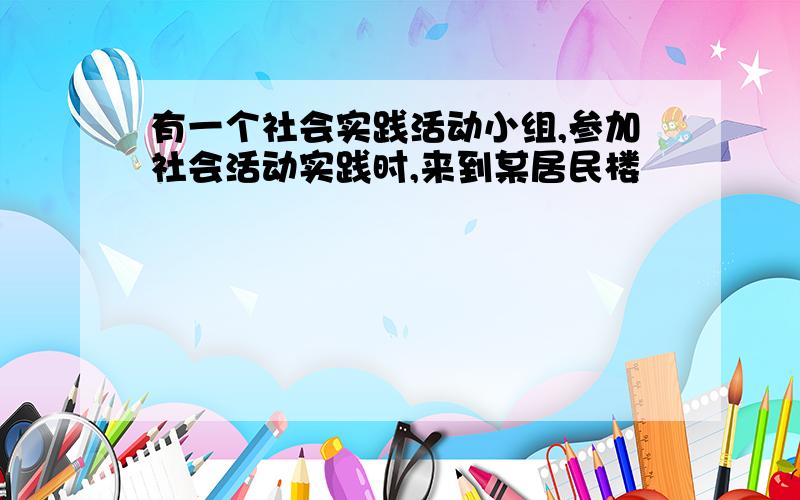 有一个社会实践活动小组,参加社会活动实践时,来到某居民楼