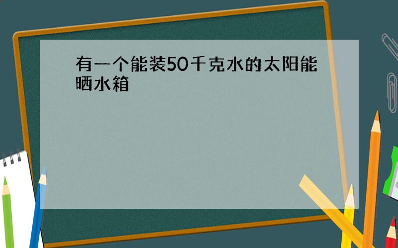 有一个能装50千克水的太阳能晒水箱