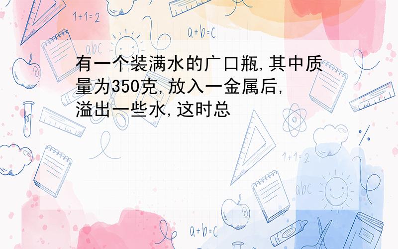 有一个装满水的广口瓶,其中质量为350克,放入一金属后,溢出一些水,这时总