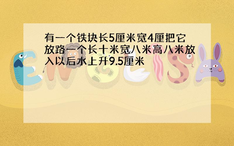 有一个铁块长5厘米宽4厘把它放路一个长十米宽八米高八米放入以后水上升9.5厘米