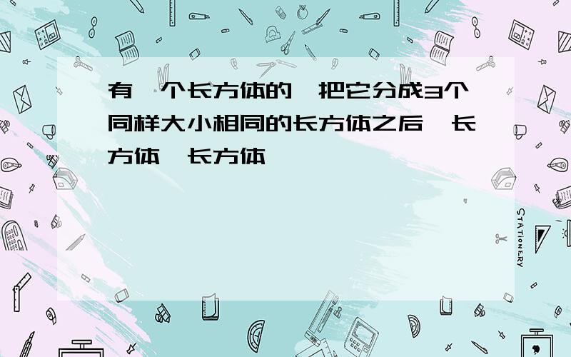 有一个长方体的,把它分成3个同样大小相同的长方体之后,长方体,长方体