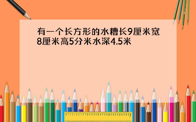 有一个长方形的水糟长9厘米宽8厘米高5分米水深4.5米