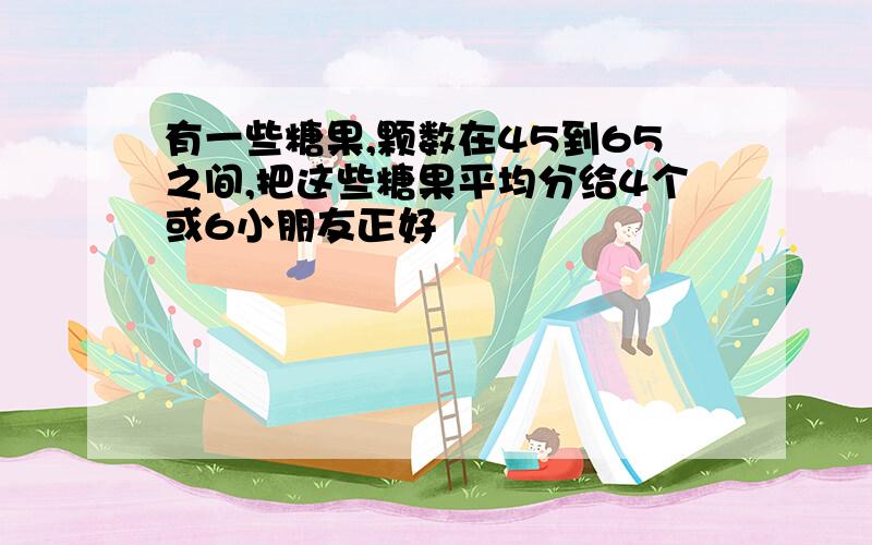 有一些糖果,颗数在45到65之间,把这些糖果平均分给4个或6小朋友正好