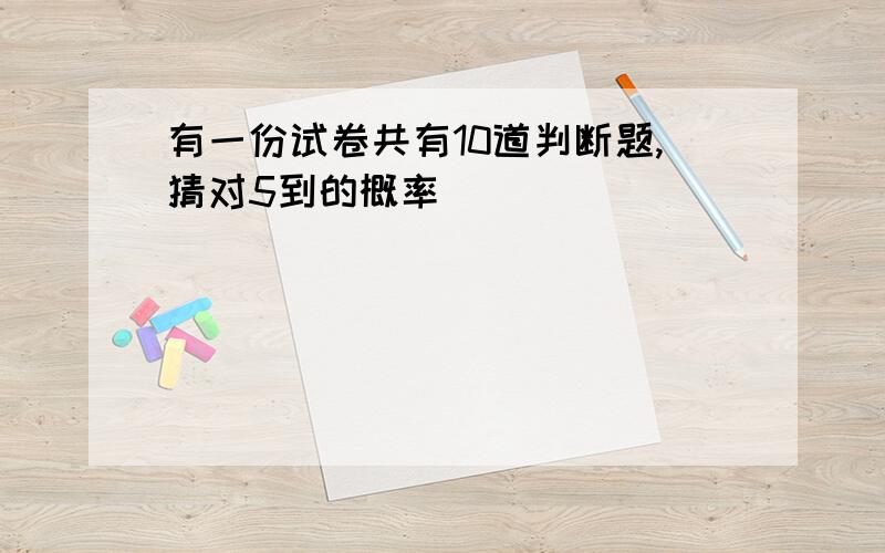 有一份试卷共有10道判断题,猜对5到的概率